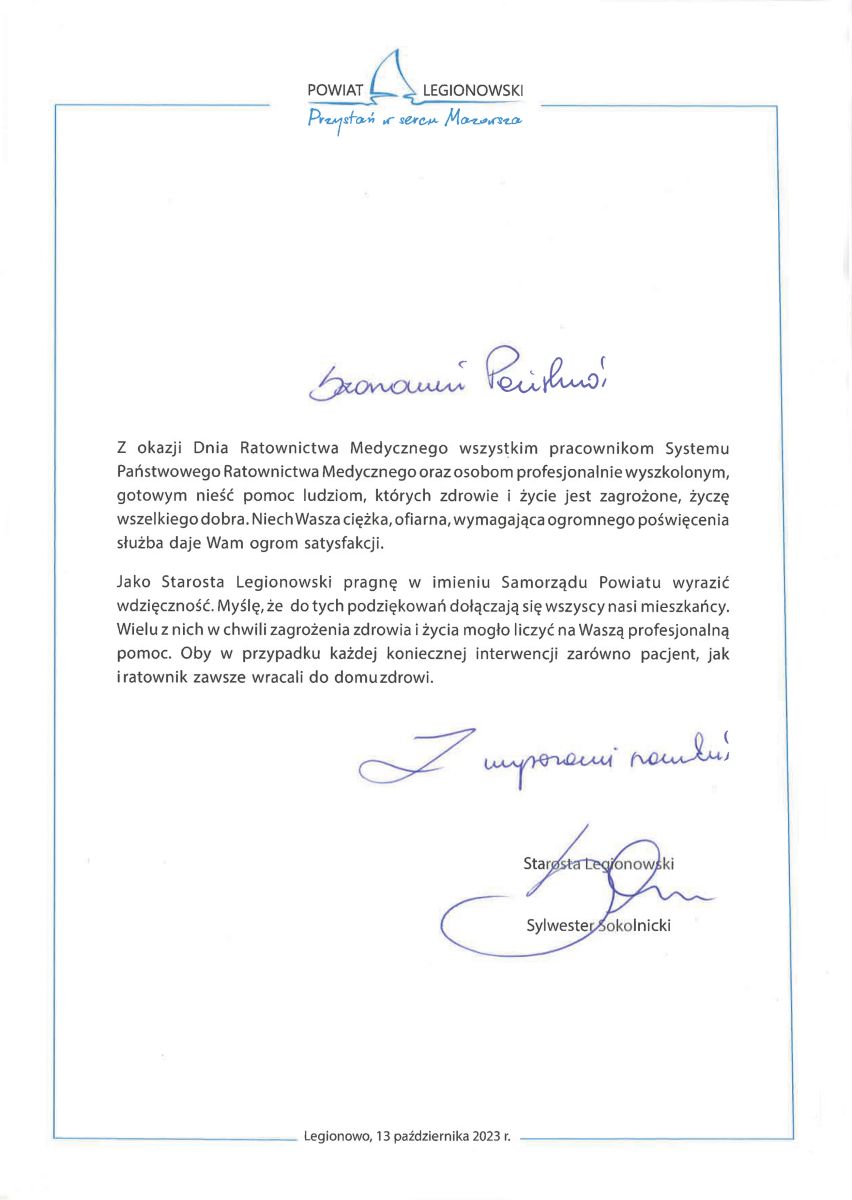  Z okazji Dnia Ratownictwa Medycznego wszystkim pracownikom Systemu Państwowego Ratownictwa Medycznego oraz osobom profesjonalnie wyszkolonym, gotowym nieść pomoc ludziom, których zdrowie i życie jest zagrożone, życzę wszelkiego dobra. Niech Wasza ciężka, ofiarna, wymagająca ogromnego poświęcenia służba  daje  Wam  ogrom  satysfakcji.  Jako Starosta Legionowski pragnę w imieniu Samorządu Powiatu wyrazić wdzięczność. Myślę, że  do tych podziękowań dołączają się wszyscy nasi mieszkańcy. Wielu z nich w chwili zagrożenia zdrowia i życia mogło liczyć na Waszą profesjonalną pomoc. Oby w przypadku każdej koniecznej interwencji zarówno pacjent, jak i  ratownik  zawsze  wracali  do  domu zdrowi.
